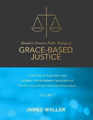 Book cover for Toward a Christian Public Theology of Grace-based Justice - A Theological Exposition and Multiple Interdisciplinary Application of the 6th Sola of the Unfinished Reformation - Volume 7