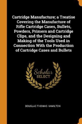 Cover of Cartridge Manufacture; A Treatise Covering the Manufacture of Rifle Cartridge Cases, Bullets, Powders, Primers and Cartridge Clips, and the Designing and Making of the Tools Used in Connection with the Production of Cartridge Cases and Bullets