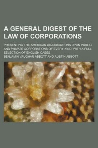 Cover of A General Digest of the Law of Corporations; Presenting the American Adjudications Upon Public and Private Corporations of Every Kind. with a Full Selection of English Cases