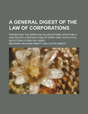 Book cover for A General Digest of the Law of Corporations; Presenting the American Adjudications Upon Public and Private Corporations of Every Kind. with a Full Selection of English Cases