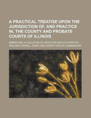 Book cover for A Practical Treatise Upon the Jurisdiction Of, and Practice In, the County and Probate Courts of Illinois; Embracing a Collation of Statutes and Authorities...