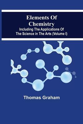 Book cover for Elements Of Chemistry, Including The Applications Of The Science In The Arts (Volume I)