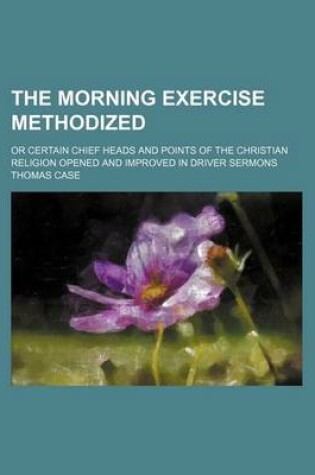 Cover of The Morning Exercise Methodized; Or Certain Chief Heads and Points of the Christian Religion Opened and Improved in Driver Sermons