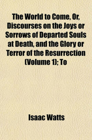 Cover of The World to Come, Or, Discourses on the Joys or Sorrows of Departed Souls at Death, and the Glory or Terror of the Resurrection (Volume 1); To