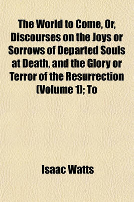 Book cover for The World to Come, Or, Discourses on the Joys or Sorrows of Departed Souls at Death, and the Glory or Terror of the Resurrection (Volume 1); To