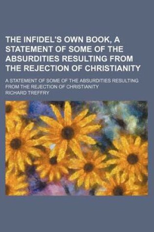 Cover of The Infidel's Own Book, a Statement of Some of the Absurdities Resulting from the Rejection of Christianity; A Statement of Some of the Absurdities Resulting from the Rejection of Christianity