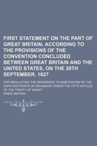 Cover of First Statement on the Part of Great Britain, According to the Provisions of the Convention Concluded Between Great Britain and the United States, on the 29th September, 1827; For Regulating the Reference to Arbitration of the Disputed Points of Boundary