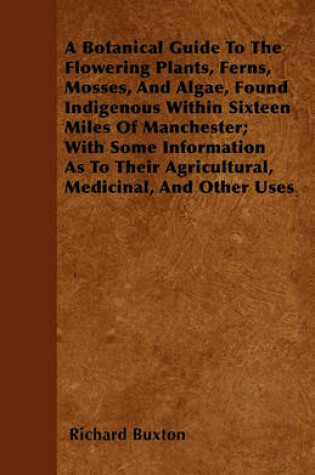 Cover of A Botanical Guide To The Flowering Plants, Ferns, Mosses, And Algae, Found Indigenous Within Sixteen Miles Of Manchester; With Some Information As To Their Agricultural, Medicinal, And Other Uses