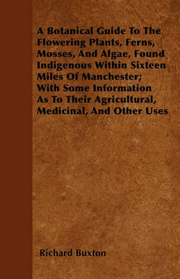 Book cover for A Botanical Guide To The Flowering Plants, Ferns, Mosses, And Algae, Found Indigenous Within Sixteen Miles Of Manchester; With Some Information As To Their Agricultural, Medicinal, And Other Uses