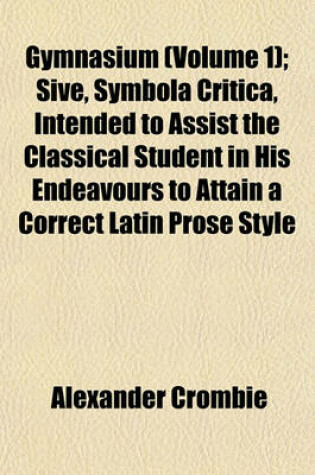 Cover of Gymnasium (Volume 1); Sive, Symbola Critica, Intended to Assist the Classical Student in His Endeavours to Attain a Correct Latin Prose Style