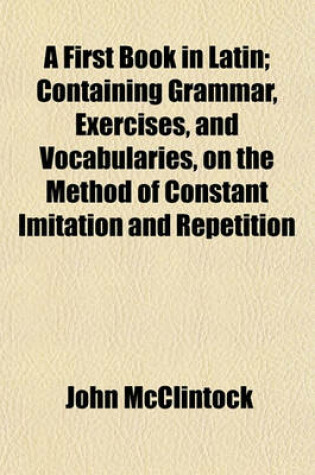 Cover of A First Book in Latin; Containing Grammar, Exercises, and Vocabularies, on the Method of Constant Imitation and Repetition