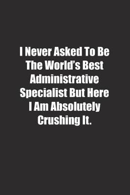 Book cover for I Never Asked To Be The World's Best Administrative Specialist But Here I Am Absolutely Crushing It.