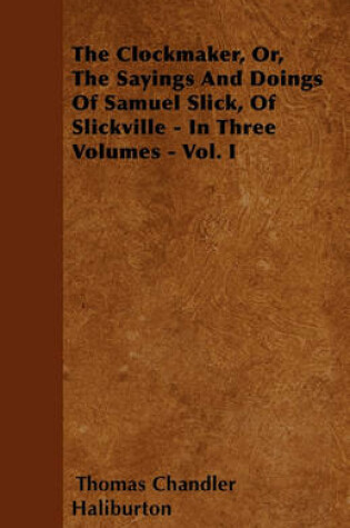 Cover of The Clockmaker, Or, The Sayings And Doings Of Samuel Slick, Of Slickville - In Three Volumes - Vol. I