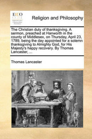 Cover of The Christian duty of thanksgiving. A sermon, preached at Hanworth in the county of Middlesex, on Thursday, April 23, 1789, being the day appointed for a solemn thanksgiving to Almighty God, for His Majesty's happy recovery. By Thomas Lancaster, ...