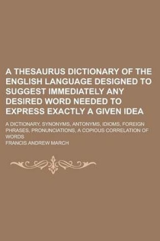 Cover of A Thesaurus Dictionary of the English Language Designed to Suggest Immediately Any Desired Word Needed to Express Exactly a Given Idea; A Dictionary, Synonyms, Antonyms, Idioms, Foreign Phrases, Pronunciations, a Copious Correlation of