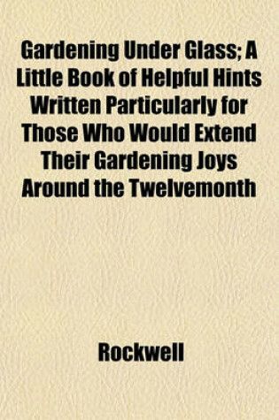 Cover of Gardening Under Glass; A Little Book of Helpful Hints Written Particularly for Those Who Would Extend Their Gardening Joys Around the Twelvemonth