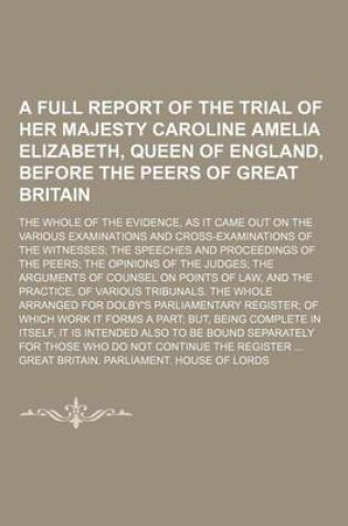 Cover of A Full Report of the Trial of Her Majesty Caroline Amelia Elizabeth, Queen of England, Before the Peers of Great Britain; The Whole of the Evidence, as It Came Out on the Various Examinations and Cross-Examinations of the Witnesses the Speeches and Procee