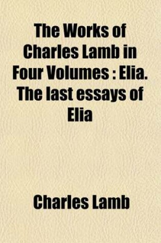 Cover of The Works of Charles Lamb in Four Volumes (Volume 3); Elia. the Last Essays of Elia