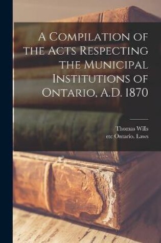 Cover of A Compilation of the Acts Respecting the Municipal Institutions of Ontario, A.D. 1870 [microform]