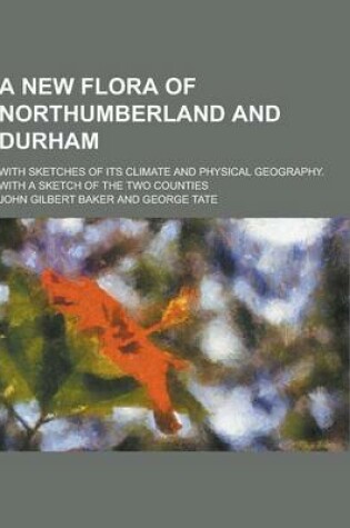 Cover of A New Flora of Northumberland and Durham; With Sketches of Its Climate and Physical Geography. with a Sketch of the Two Counties