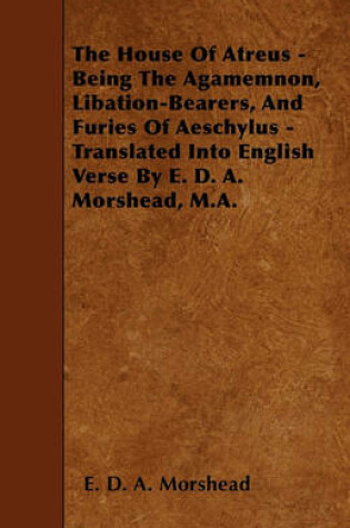 Cover of The House Of Atreus - Being The Agamemnon, Libation-Bearers, And Furies Of Aeschylus - Translated Into English Verse By E. D. A. Morshead, M.A.