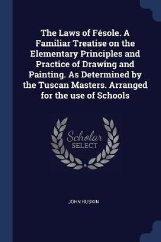 Cover of The Laws of Fesole. a Familiar Treatise on the Elementary Principles and Practice of Drawing and Painting. as Determined by the Tuscan Masters. Arranged for the Use of Schools