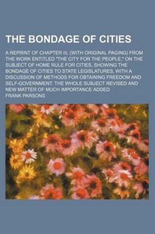 Cover of The Bondage of Cities; A Reprint of Chapter III, (with Original Paging) from the Work Entitled "The City for the People," on the Subject of Home Rule for Cities, Showing the Bondage of Cities to State Legislatures, with a Discussion of Methods for Obtaini