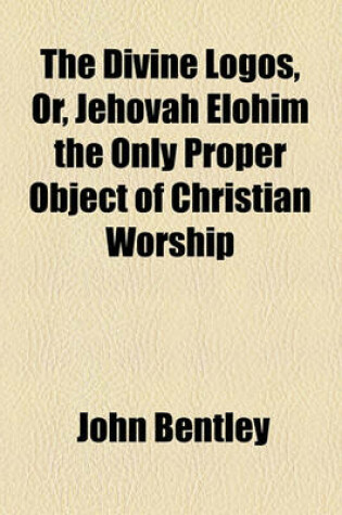 Cover of The Divine Logos, Or, Jehovah Elohim the Only Proper Object of Christian Worship