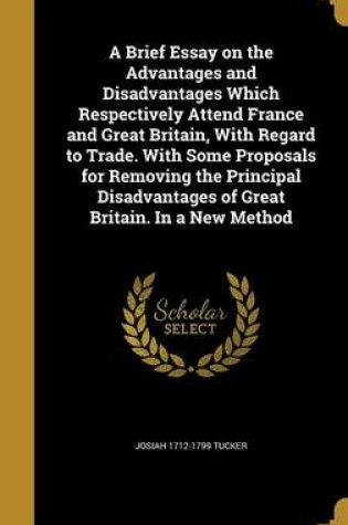 Cover of A Brief Essay on the Advantages and Disadvantages Which Respectively Attend France and Great Britain, with Regard to Trade. with Some Proposals for Removing the Principal Disadvantages of Great Britain. in a New Method