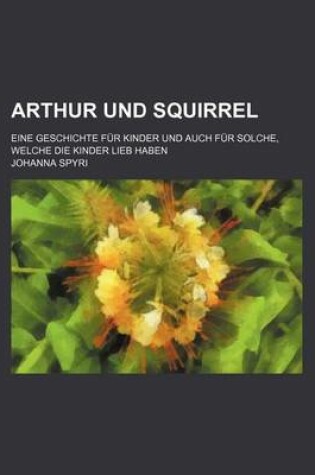 Cover of Arthur Und Squirrel; Eine Geschichte Fur Kinder Und Auch Fur Solche, Welche Die Kinder Lieb Haben