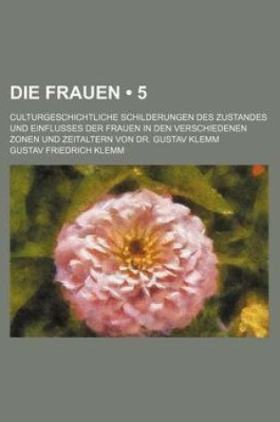 Cover of Die Frauen (5); Culturgeschichtliche Schilderungen Des Zustandes Und Einflusses Der Frauen in Den Verschiedenen Zonen Und Zeitaltern Von Dr. Gustav Klemm