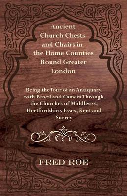 Cover of Ancient Church Chests and Chairs in the Home Counties Round Greater London - Being the Tour of an Antiquary with Pencil and Camera Through the Churches of Middlesex, Hertfordshire, Essex, Kent and Surrey