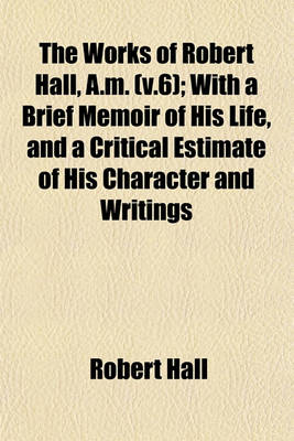 Book cover for The Works of Robert Hall, A.M. (V.6); With a Brief Memoir of His Life, and a Critical Estimate of His Character and Writings