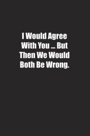 Cover of I Would Agree With You � But Then We Would Both Be Wrong.