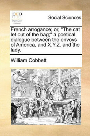 Cover of French Arrogance; Or, the Cat Let Out of the Bag; A Poetical Dialogue Between the Envoys of America, and X.Y.Z. and the Lady.