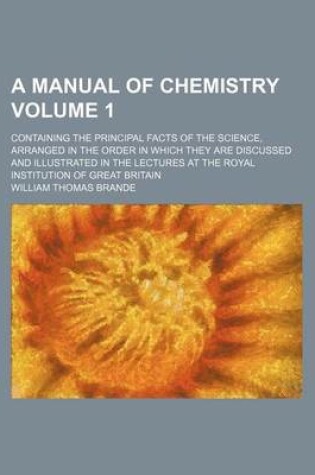 Cover of A Manual of Chemistry Volume 1; Containing the Principal Facts of the Science, Arranged in the Order in Which They Are Discussed and Illustrated in the Lectures at the Royal Institution of Great Britain
