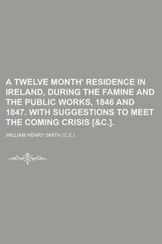 Cover of A Twelve Month' Residence in Ireland, During the Famine and the Public Works, 1846 and 1847. with Suggestions to Meet the Coming Crisis [&C.]