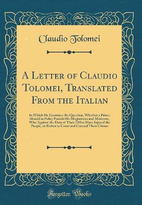 Book cover for A Letter of Claudio Tolomei, Translated From the Italian: In Which He Examines the Question, Whether a Prince Should in Policy Punish His Magistrates and Ministers, Who Against the Duty of Their Office Have Injured the People, or Rather to Cover and Conce