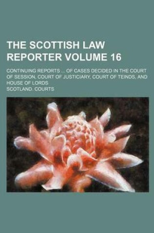 Cover of The Scottish Law Reporter Volume 16; Continuing Reports ... of Cases Decided in the Court of Session, Court of Justiciary, Court of Teinds, and House of Lords