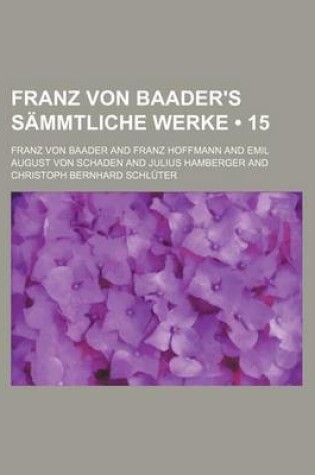 Cover of Franz Von Baader's Sammtliche Werke (15); Systematisch Geordnete, Durch Reiche Erlauterungen Von Der Hand Des Verfassers Bedeutend Vermehrte, Vollstan