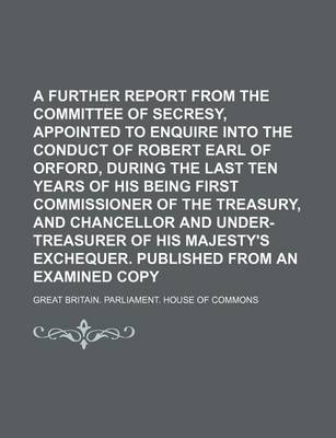 Book cover for A Further Report from the Committee of Secresy, Appointed to Enquire Into the Conduct of Robert Earl of Orford, During the Last Ten Years of His Being First Commissioner of the Treasury, and Chancellor and Under-Treasurer of His Majesty's Exchequer.