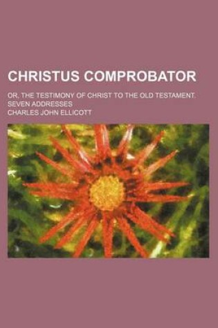 Cover of Christus Comprobator; Or, the Testimony of Christ to the Old Testament. Seven Addresses
