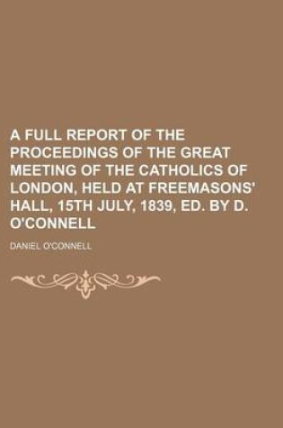 Cover of A Full Report of the Proceedings of the Great Meeting of the Catholics of London, Held at Freemasons' Hall, 15th July, 1839, Ed. by D. O'Connell