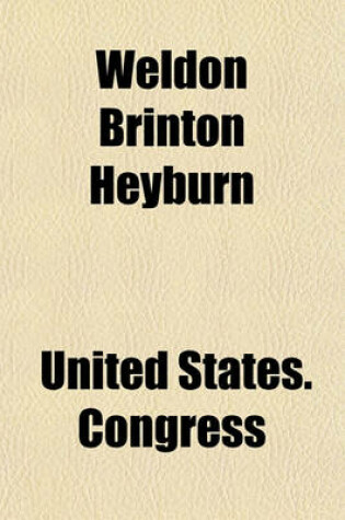 Cover of Weldon Brinton Heyburn; (Late a Senator from Idaho). Memorial Addresses Delivered in the Senate and the House of Representatives of the United States. Sixty-Second Congress, Third Session. Proceedings in the Senate, March 1, 1913. Proceedings in the House