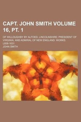 Cover of Capt. John Smith Volume 16, PT. 1; Of Willoughby by Alfoed, Lincolnshire President of Virginia, and Admiral of New England. Works. L608-1631