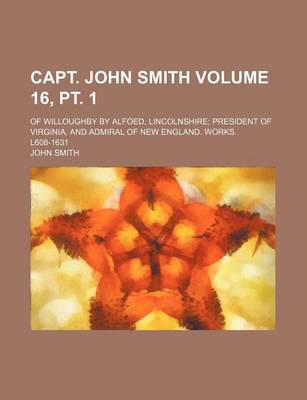 Book cover for Capt. John Smith Volume 16, PT. 1; Of Willoughby by Alfoed, Lincolnshire President of Virginia, and Admiral of New England. Works. L608-1631