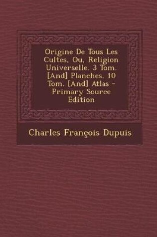 Cover of Origine de Tous Les Cultes, Ou, Religion Universelle. 3 Tom. [And] Planches. 10 Tom. [And] Atlas - Primary Source Edition