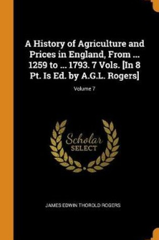 Cover of A History of Agriculture and Prices in England, from ... 1259 to ... 1793. 7 Vols. [in 8 Pt. Is Ed. by A.G.L. Rogers]; Volume 7