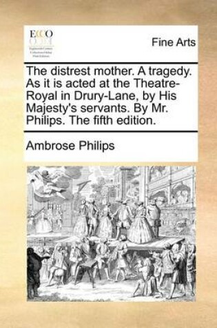 Cover of The Distrest Mother. a Tragedy. as It Is Acted at the Theatre-Royal in Drury-Lane, by His Majesty's Servants. by Mr. Philips. the Fifth Edition.