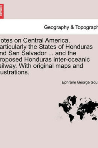 Cover of Notes on Central America, Particularly the States of Honduras and San Salvador ... and the Proposed Honduras Inter-Oceanic Railway. with Original Maps and Illustrations.